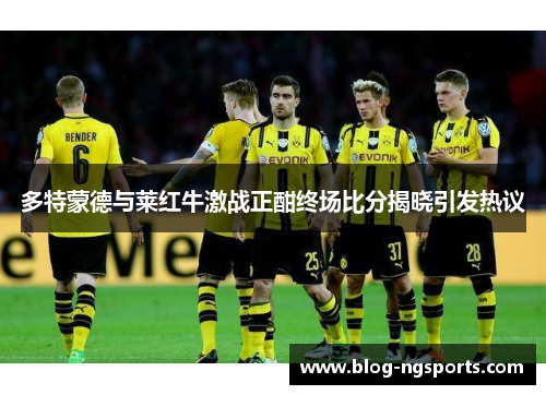 多特蒙德与莱红牛激战正酣终场比分揭晓引发热议