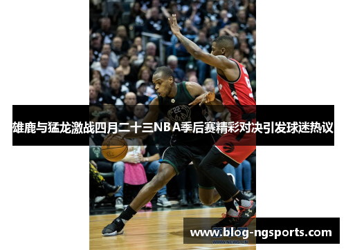 雄鹿与猛龙激战四月二十三NBA季后赛精彩对决引发球迷热议