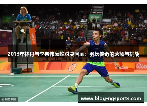 2013年林丹与李宗伟巅峰对决回顾：羽坛传奇的荣耀与挑战